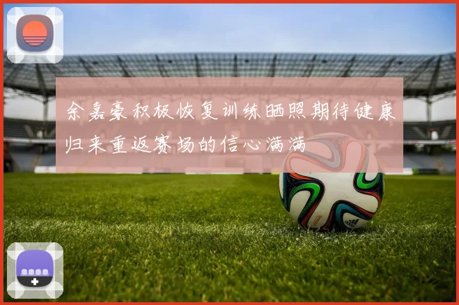 余嘉豪积极恢复训练晒照期待健康归来重返赛场的信心满满