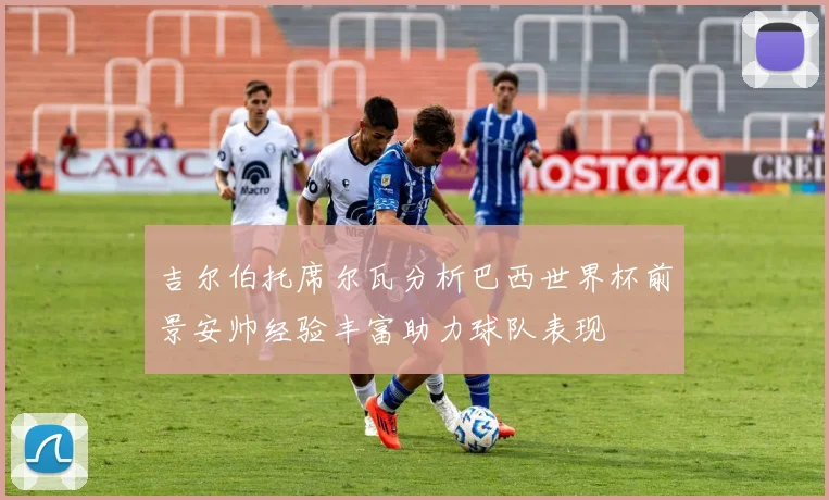 吉尔伯托席尔瓦分析巴西世界杯前景安帅经验丰富助力球队表现