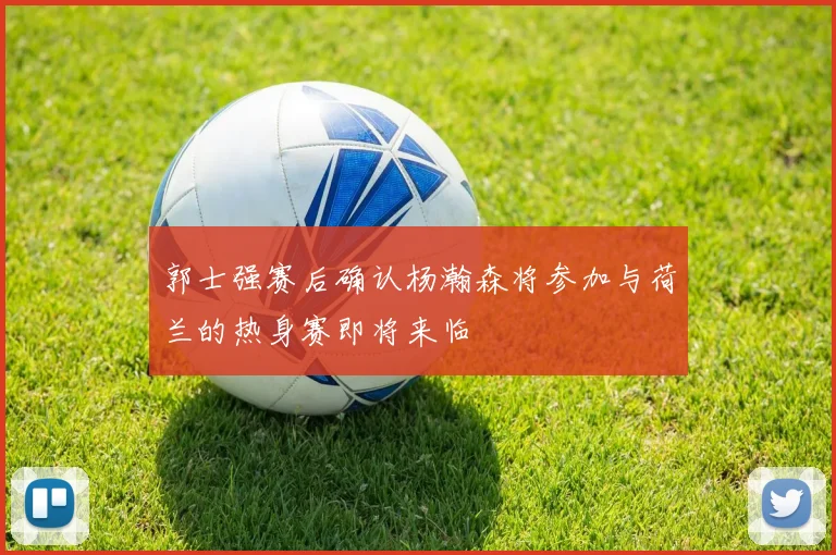 郭士强赛后确认杨瀚森将参加与荷兰的热身赛即将来临
