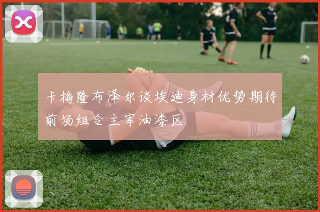 卡梅隆布泽尔谈埃迪身材优势期待前场组合主宰油漆区
