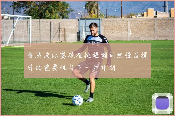 陈涛谈比赛艰难性强调训练强度提升的重要性与下一步计划
