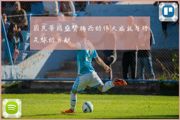 因凡蒂诺盛赞梅西的伟大成就与对足球的贡献