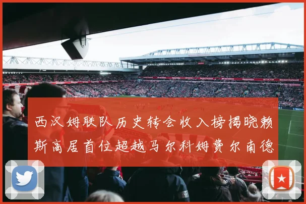西汉姆联队历史转会收入榜揭晓赖斯高居首位超越马尔科姆费尔南德斯