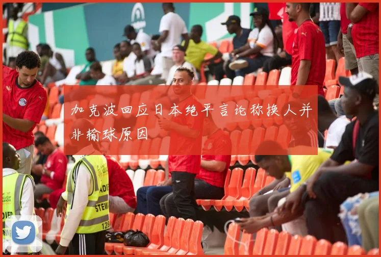 加克波回应日本绝平言论称换人并非输球原因
