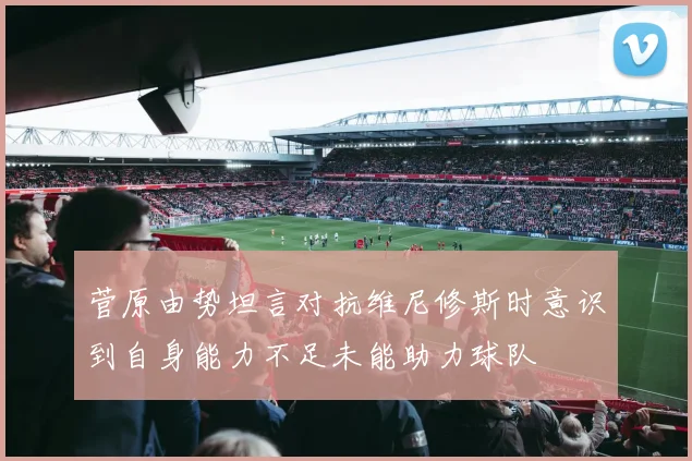 菅原由势坦言对抗维尼修斯时意识到自身能力不足未能助力球队