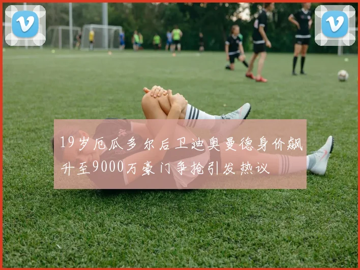 19岁厄瓜多尔后卫迪奥曼德身价飙升至9000万豪门争抢引发热议