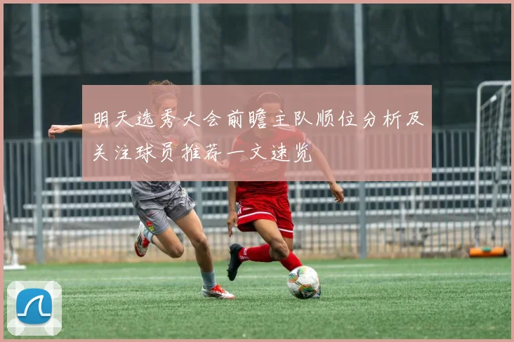 明天选秀大会前瞻主队顺位分析及关注球员推荐一文速览