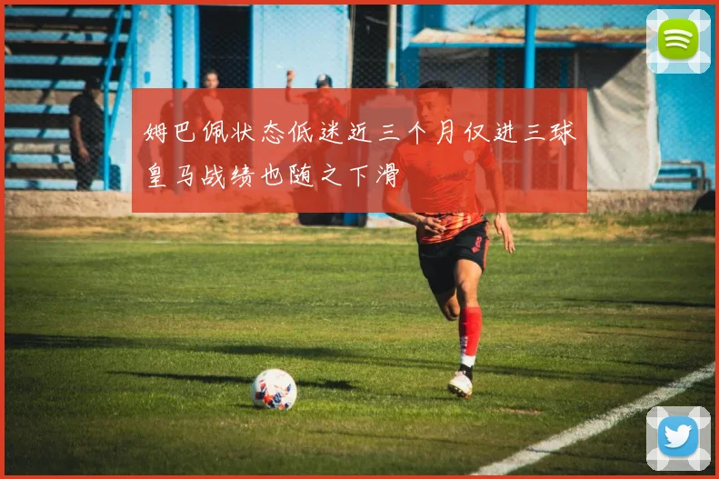 姆巴佩状态低迷近三个月仅进三球皇马战绩也随之下滑