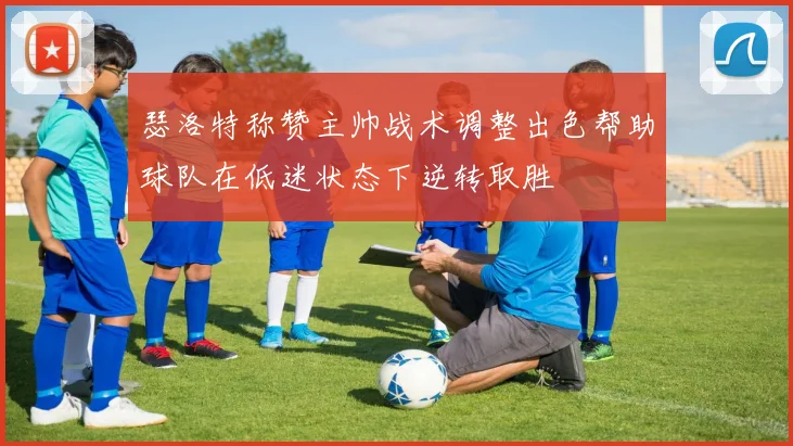 瑟洛特称赞主帅战术调整出色帮助球队在低迷状态下逆转取胜