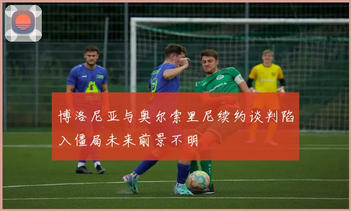 博洛尼亚与奥尔索里尼续约谈判陷入僵局未来前景不明